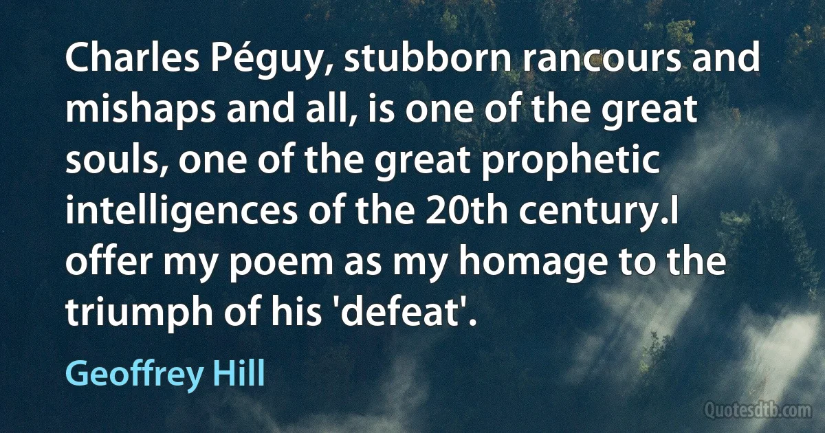 Charles Péguy, stubborn rancours and mishaps and all, is one of the great souls, one of the great prophetic intelligences of the 20th century.I offer my poem as my homage to the triumph of his 'defeat'. (Geoffrey Hill)