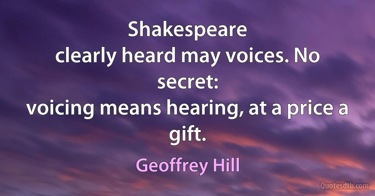 Shakespeare
clearly heard may voices. No secret:
voicing means hearing, at a price a gift. (Geoffrey Hill)