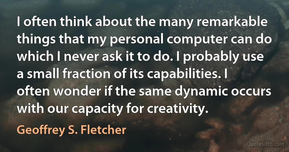 I often think about the many remarkable things that my personal computer can do which I never ask it to do. I probably use a small fraction of its capabilities. I often wonder if the same dynamic occurs with our capacity for creativity. (Geoffrey S. Fletcher)