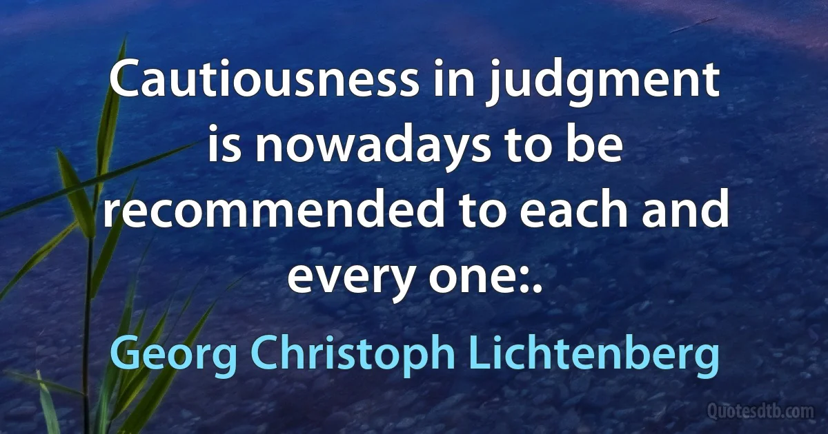 Cautiousness in judgment is nowadays to be recommended to each and every one:. (Georg Christoph Lichtenberg)