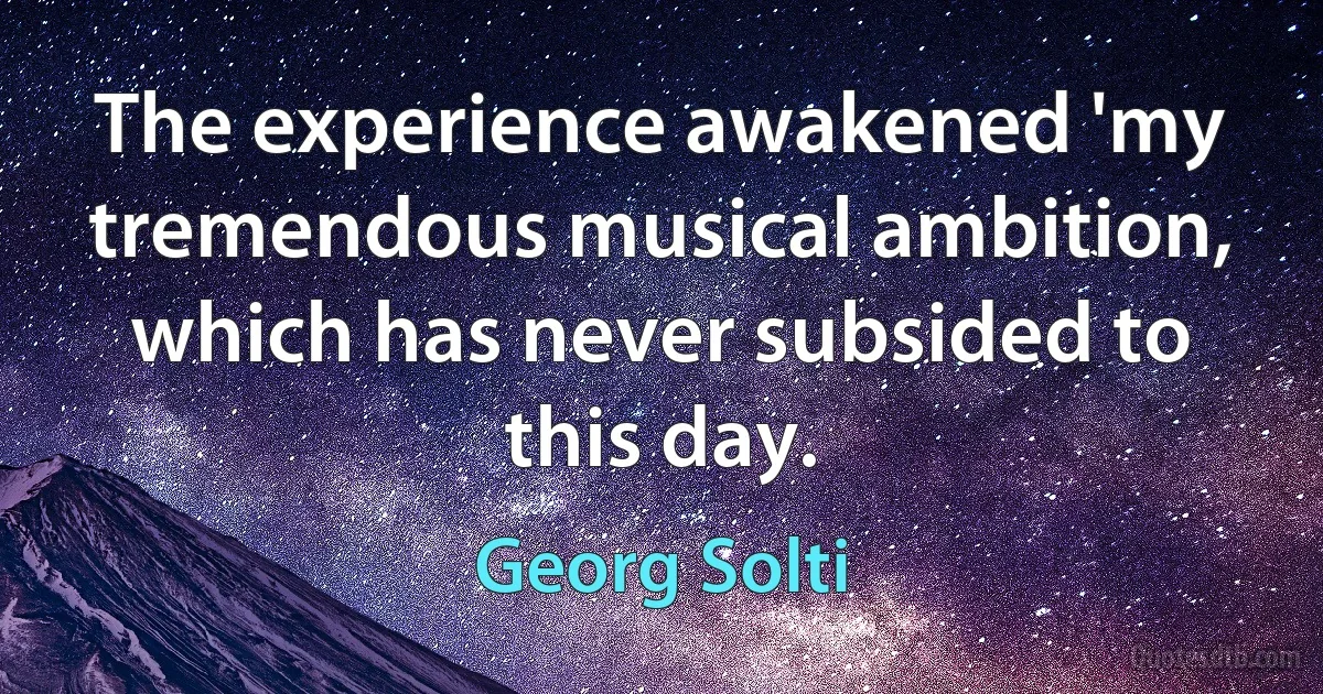 The experience awakened 'my tremendous musical ambition, which has never subsided to this day. (Georg Solti)