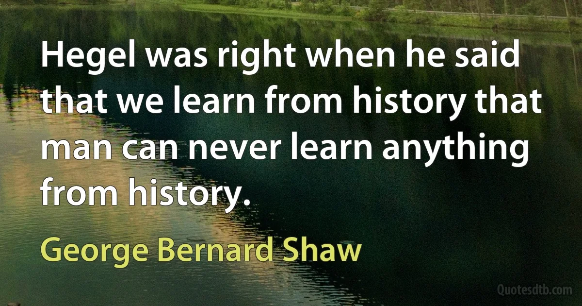 Hegel was right when he said that we learn from history that man can never learn anything from history. (George Bernard Shaw)