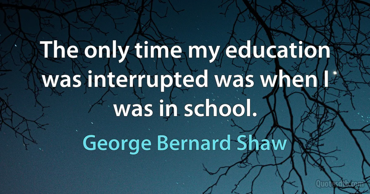 The only time my education was interrupted was when I was in school. (George Bernard Shaw)