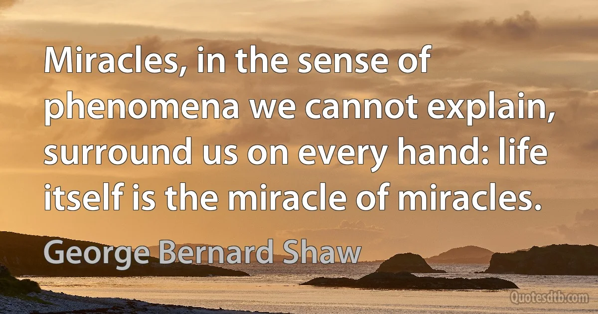 Miracles, in the sense of phenomena we cannot explain, surround us on every hand: life itself is the miracle of miracles. (George Bernard Shaw)