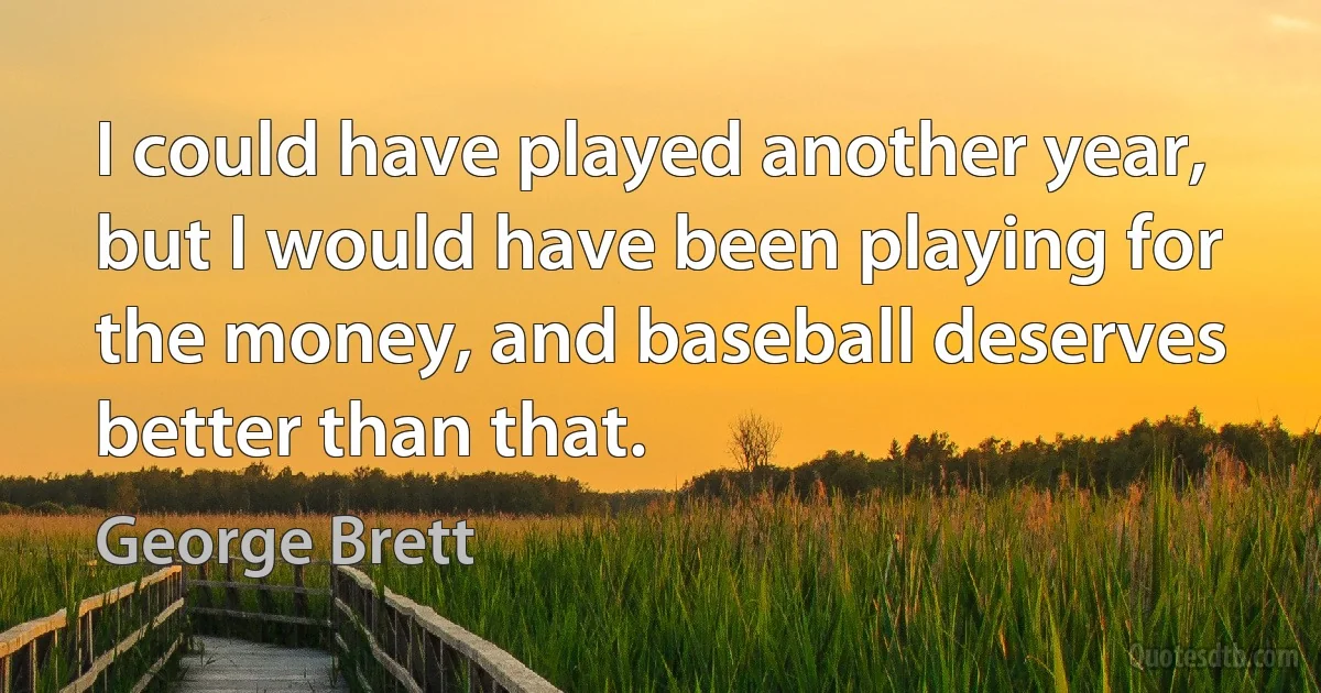 I could have played another year, but I would have been playing for the money, and baseball deserves better than that. (George Brett)