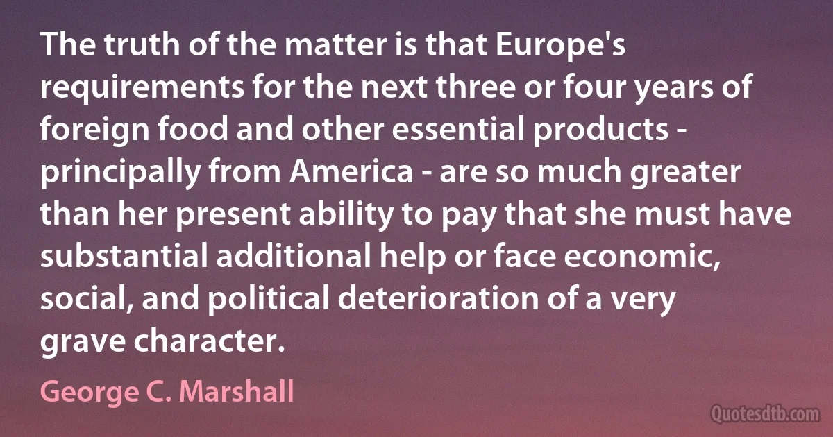 The truth of the matter is that Europe's requirements for the next three or four years of foreign food and other essential products - principally from America - are so much greater than her present ability to pay that she must have substantial additional help or face economic, social, and political deterioration of a very grave character. (George C. Marshall)