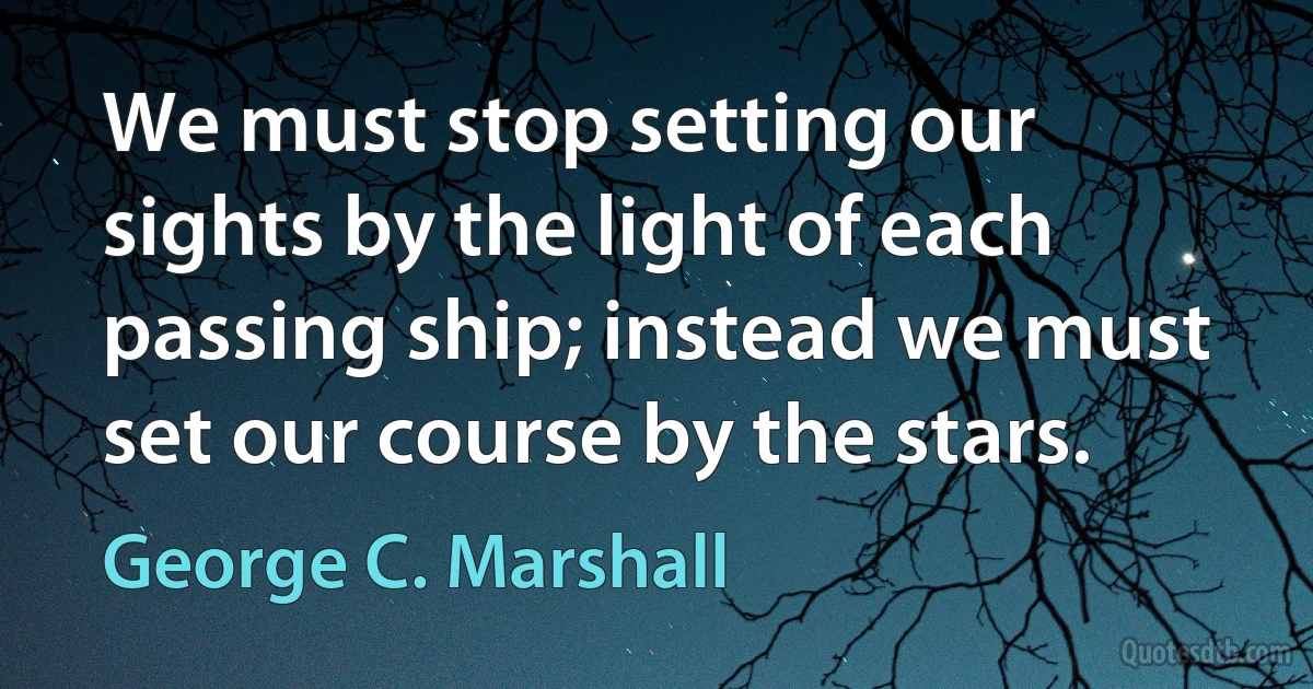 We must stop setting our sights by the light of each passing ship; instead we must set our course by the stars. (George C. Marshall)