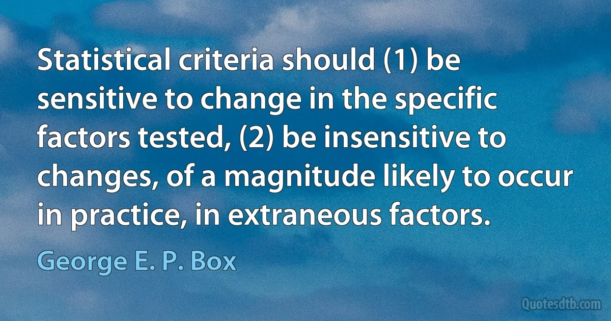 Statistical criteria should (1) be sensitive to change in the specific factors tested, (2) be insensitive to changes, of a magnitude likely to occur in practice, in extraneous factors. (George E. P. Box)