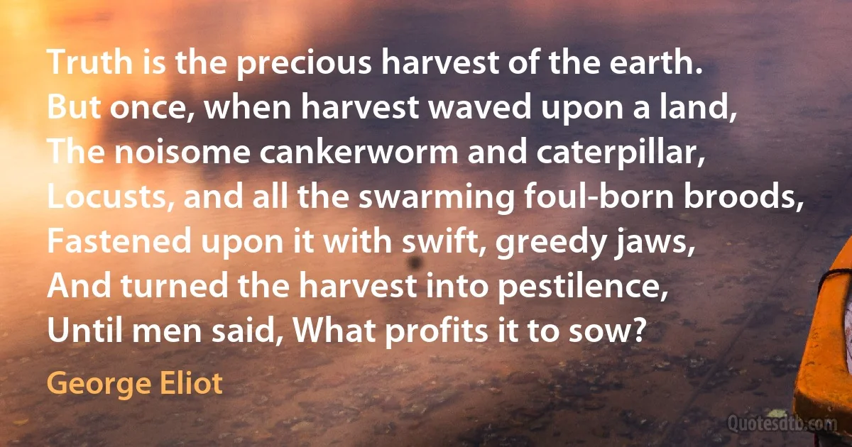 Truth is the precious harvest of the earth.
But once, when harvest waved upon a land,
The noisome cankerworm and caterpillar,
Locusts, and all the swarming foul-born broods,
Fastened upon it with swift, greedy jaws,
And turned the harvest into pestilence,
Until men said, What profits it to sow? (George Eliot)