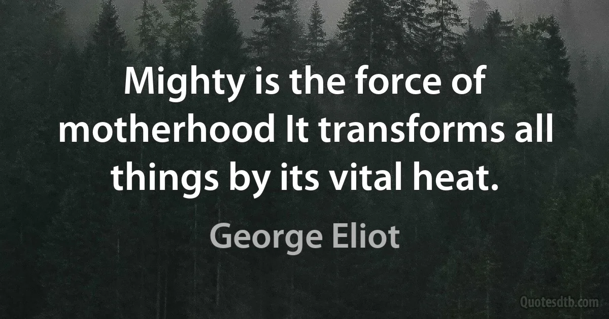 Mighty is the force of motherhood It transforms all things by its vital heat. (George Eliot)