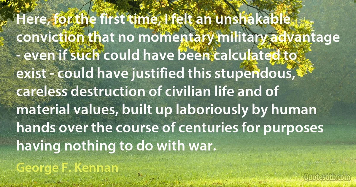 Here, for the first time, I felt an unshakable conviction that no momentary military advantage - even if such could have been calculated to exist - could have justified this stupendous, careless destruction of civilian life and of material values, built up laboriously by human hands over the course of centuries for purposes having nothing to do with war. (George F. Kennan)