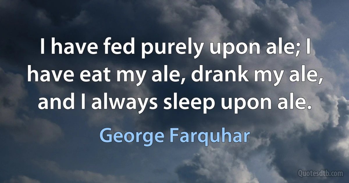 I have fed purely upon ale; I have eat my ale, drank my ale, and I always sleep upon ale. (George Farquhar)