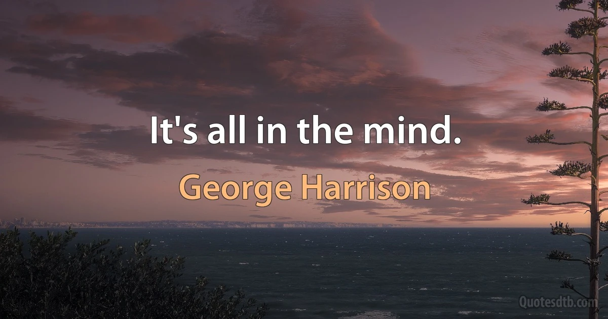 It's all in the mind. (George Harrison)