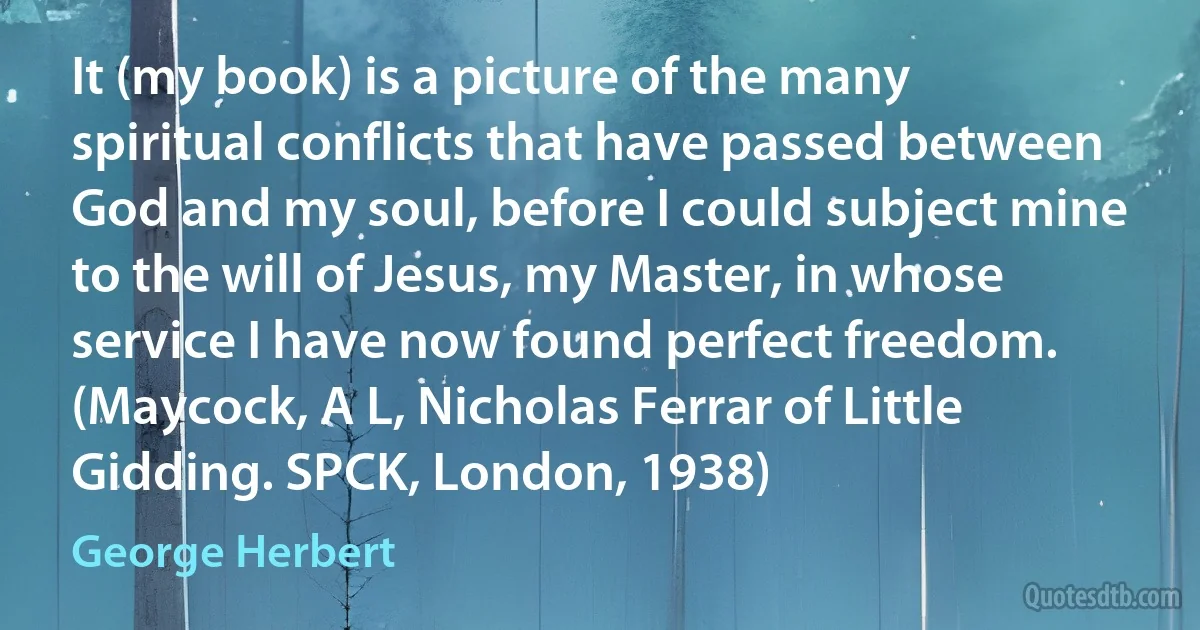 It (my book) is a picture of the many spiritual conflicts that have passed between God and my soul, before I could subject mine to the will of Jesus, my Master, in whose service I have now found perfect freedom. (Maycock, A L, Nicholas Ferrar of Little Gidding. SPCK, London, 1938) (George Herbert)