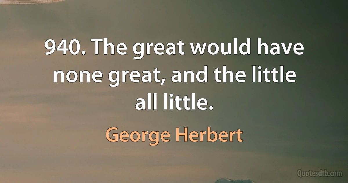 940. The great would have none great, and the little all little. (George Herbert)