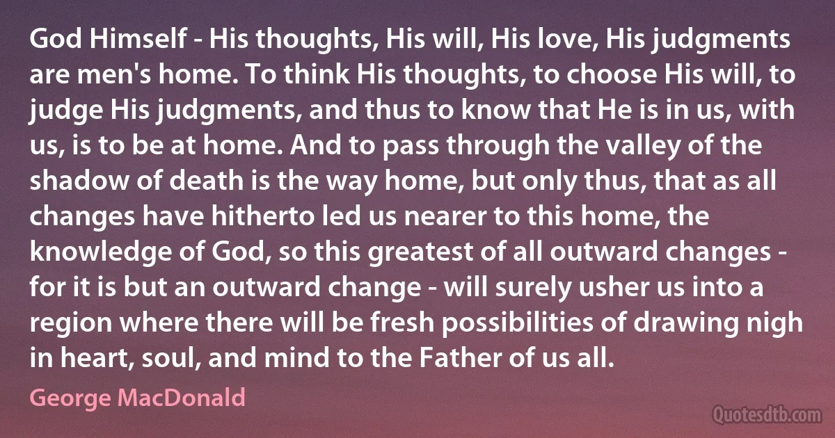 God Himself - His thoughts, His will, His love, His judgments are men's home. To think His thoughts, to choose His will, to judge His judgments, and thus to know that He is in us, with us, is to be at home. And to pass through the valley of the shadow of death is the way home, but only thus, that as all changes have hitherto led us nearer to this home, the knowledge of God, so this greatest of all outward changes - for it is but an outward change - will surely usher us into a region where there will be fresh possibilities of drawing nigh in heart, soul, and mind to the Father of us all. (George MacDonald)