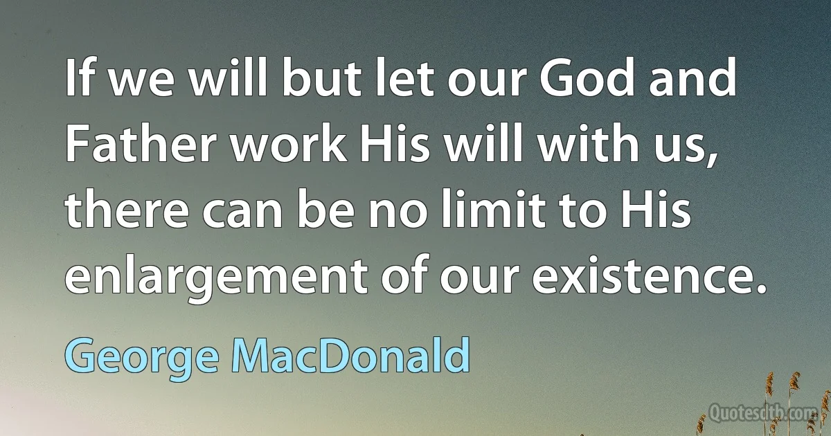 If we will but let our God and Father work His will with us, there can be no limit to His enlargement of our existence. (George MacDonald)