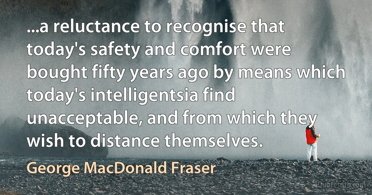 ...a reluctance to recognise that today's safety and comfort were bought fifty years ago by means which today's intelligentsia find unacceptable, and from which they wish to distance themselves. (George MacDonald Fraser)