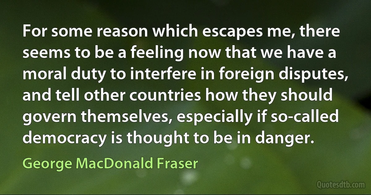 For some reason which escapes me, there seems to be a feeling now that we have a moral duty to interfere in foreign disputes, and tell other countries how they should govern themselves, especially if so-called democracy is thought to be in danger. (George MacDonald Fraser)