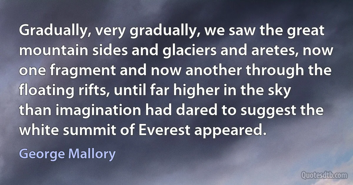 Gradually, very gradually, we saw the great mountain sides and glaciers and aretes, now one fragment and now another through the floating rifts, until far higher in the sky than imagination had dared to suggest the white summit of Everest appeared. (George Mallory)