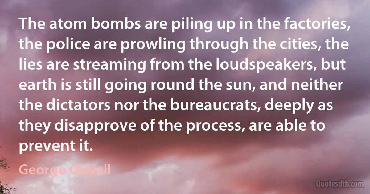 The atom bombs are piling up in the factories, the police are prowling through the cities, the lies are streaming from the loudspeakers, but earth is still going round the sun, and neither the dictators nor the bureaucrats, deeply as they disapprove of the process, are able to prevent it. (George Orwell)