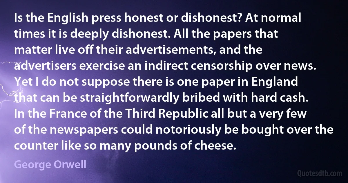 Is the English press honest or dishonest? At normal times it is deeply dishonest. All the papers that matter live off their advertisements, and the advertisers exercise an indirect censorship over news. Yet I do not suppose there is one paper in England that can be straightforwardly bribed with hard cash. In the France of the Third Republic all but a very few of the newspapers could notoriously be bought over the counter like so many pounds of cheese. (George Orwell)