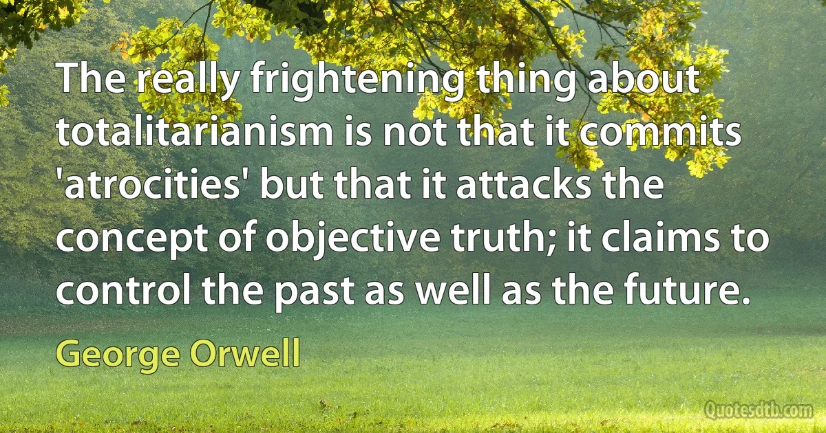 The really frightening thing about totalitarianism is not that it commits 'atrocities' but that it attacks the concept of objective truth; it claims to control the past as well as the future. (George Orwell)