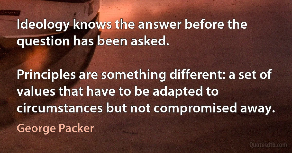 Ideology knows the answer before the question has been asked.

Principles are something different: a set of values that have to be adapted to circumstances but not compromised away. (George Packer)