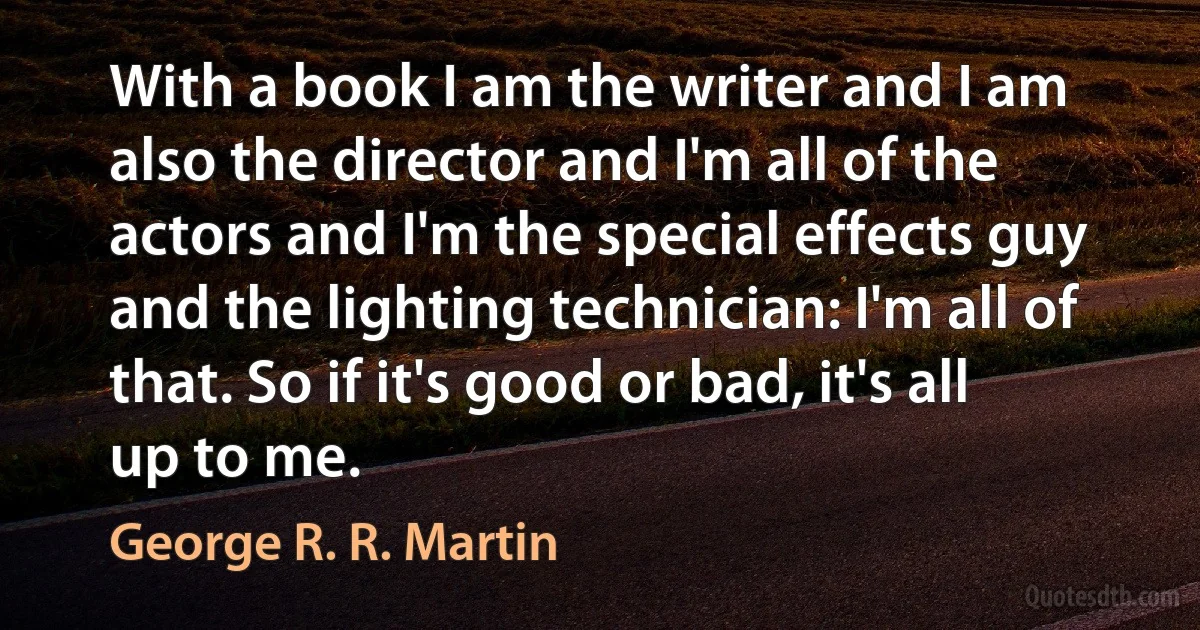 With a book I am the writer and I am also the director and I'm all of the actors and I'm the special effects guy and the lighting technician: I'm all of that. So if it's good or bad, it's all up to me. (George R. R. Martin)