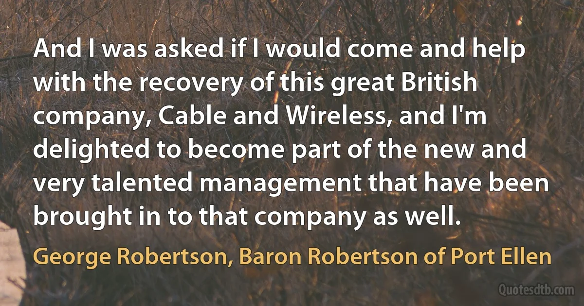 And I was asked if I would come and help with the recovery of this great British company, Cable and Wireless, and I'm delighted to become part of the new and very talented management that have been brought in to that company as well. (George Robertson, Baron Robertson of Port Ellen)