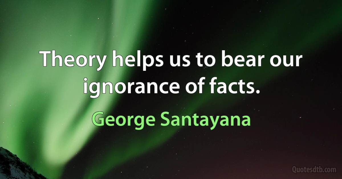 Theory helps us to bear our ignorance of facts. (George Santayana)