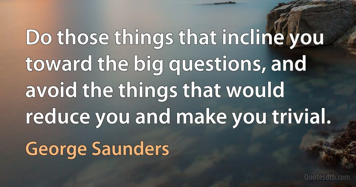 Do those things that incline you toward the big questions, and avoid the things that would reduce you and make you trivial. (George Saunders)