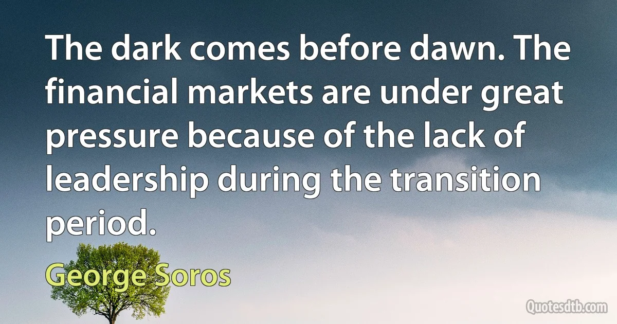 The dark comes before dawn. The financial markets are under great pressure because of the lack of leadership during the transition period. (George Soros)