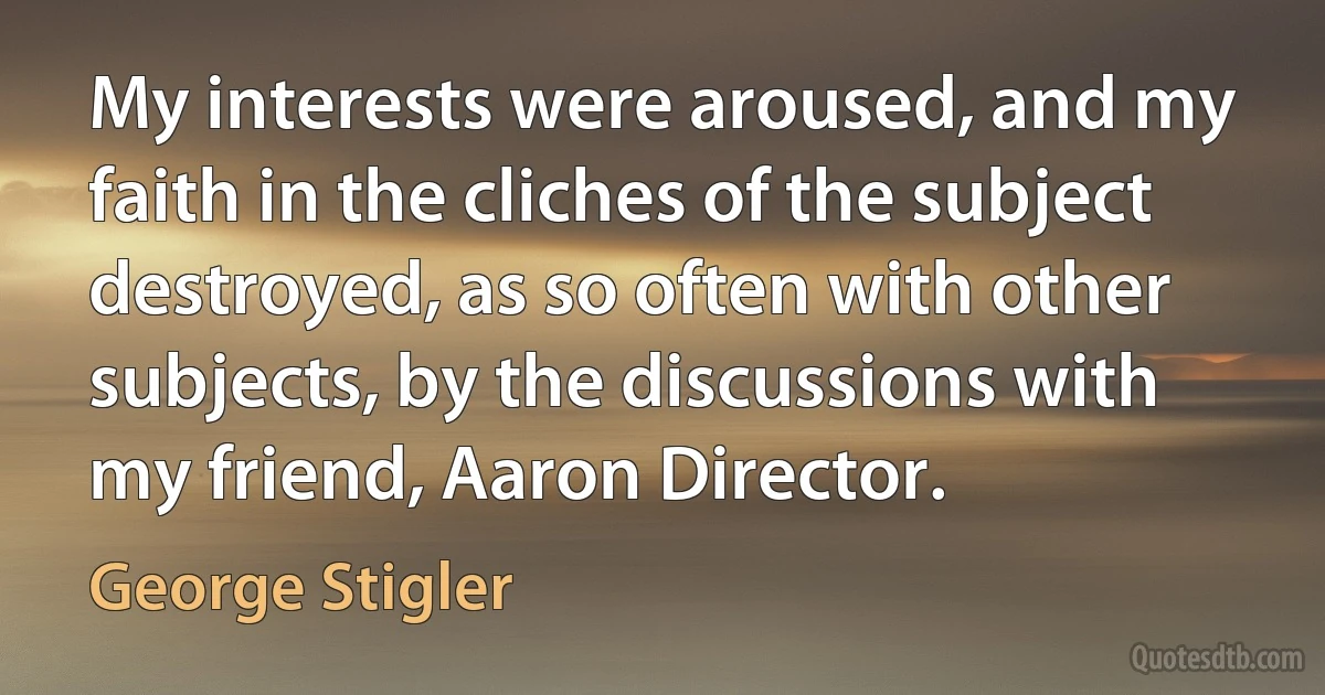 My interests were aroused, and my faith in the cliches of the subject destroyed, as so often with other subjects, by the discussions with my friend, Aaron Director. (George Stigler)