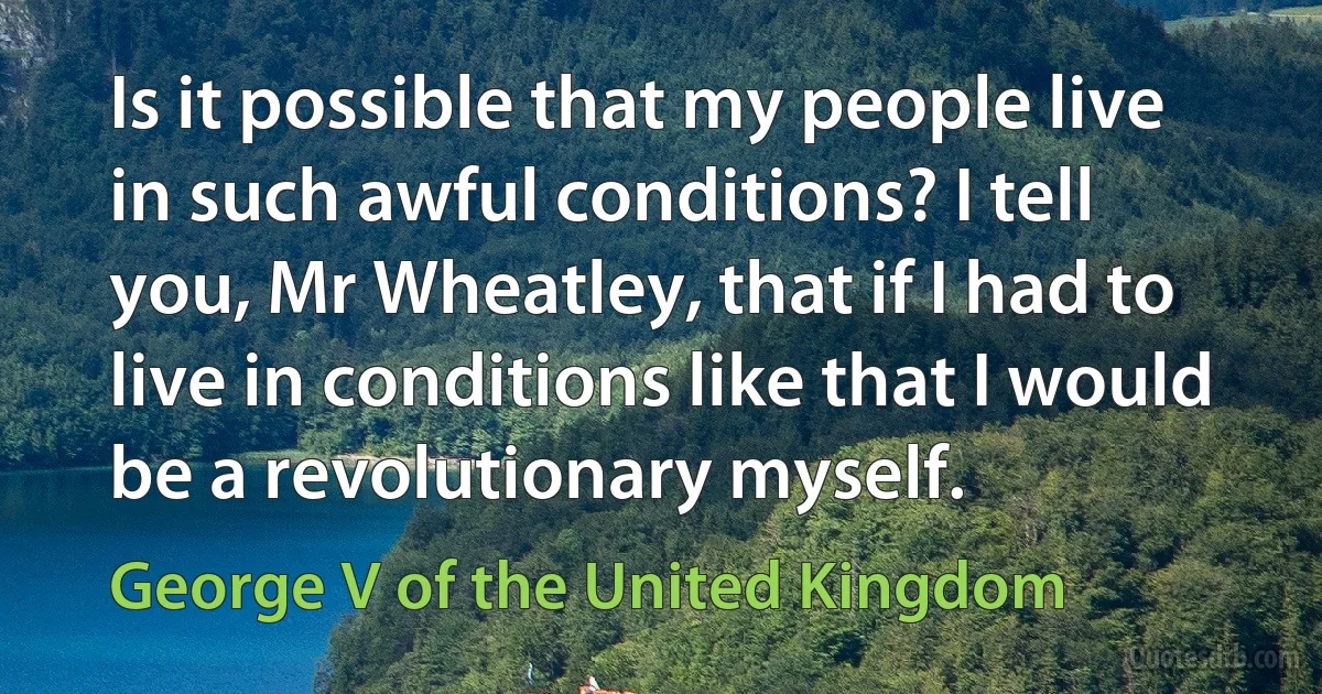 Is it possible that my people live in such awful conditions? I tell you, Mr Wheatley, that if I had to live in conditions like that I would be a revolutionary myself. (George V of the United Kingdom)