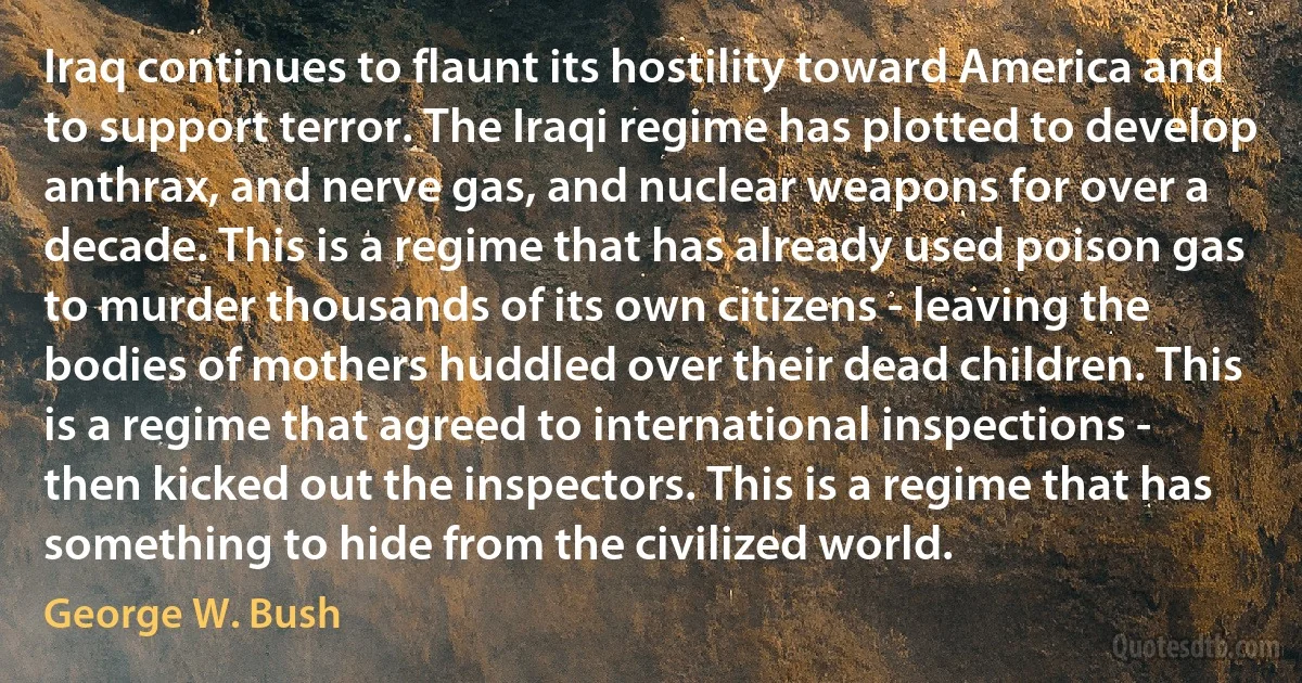 Iraq continues to flaunt its hostility toward America and to support terror. The Iraqi regime has plotted to develop anthrax, and nerve gas, and nuclear weapons for over a decade. This is a regime that has already used poison gas to murder thousands of its own citizens - leaving the bodies of mothers huddled over their dead children. This is a regime that agreed to international inspections - then kicked out the inspectors. This is a regime that has something to hide from the civilized world. (George W. Bush)