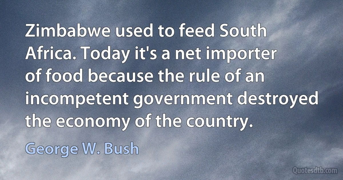 Zimbabwe used to feed South Africa. Today it's a net importer of food because the rule of an incompetent government destroyed the economy of the country. (George W. Bush)