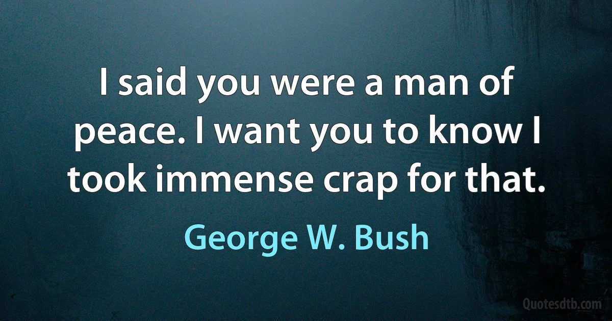 I said you were a man of peace. I want you to know I took immense crap for that. (George W. Bush)