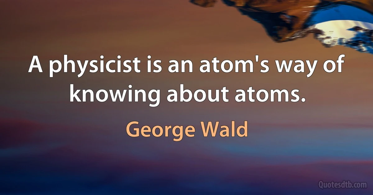 A physicist is an atom's way of knowing about atoms. (George Wald)