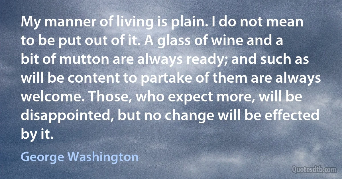 My manner of living is plain. I do not mean to be put out of it. A glass of wine and a bit of mutton are always ready; and such as will be content to partake of them are always welcome. Those, who expect more, will be disappointed, but no change will be effected by it. (George Washington)