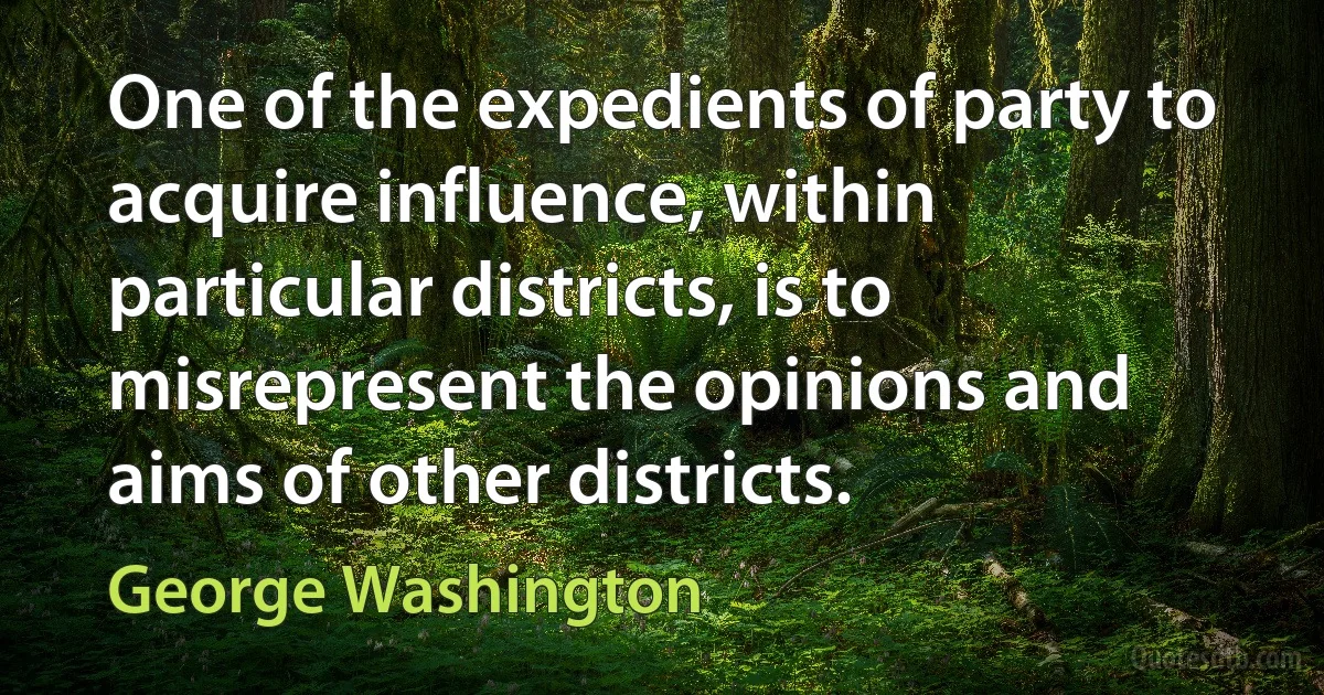 One of the expedients of party to acquire influence, within particular districts, is to misrepresent the opinions and aims of other districts. (George Washington)