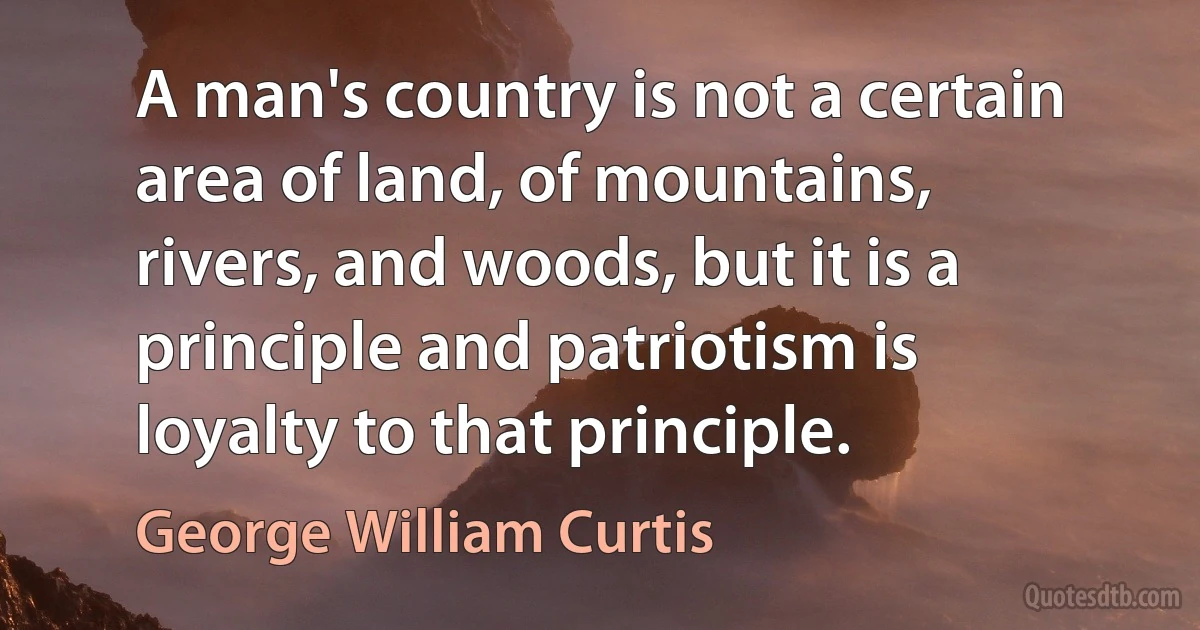 A man's country is not a certain area of land, of mountains, rivers, and woods, but it is a principle and patriotism is loyalty to that principle. (George William Curtis)