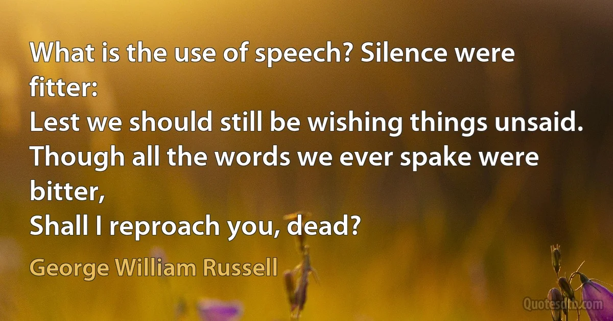 What is the use of speech? Silence were fitter:
Lest we should still be wishing things unsaid.
Though all the words we ever spake were bitter,
Shall I reproach you, dead? (George William Russell)