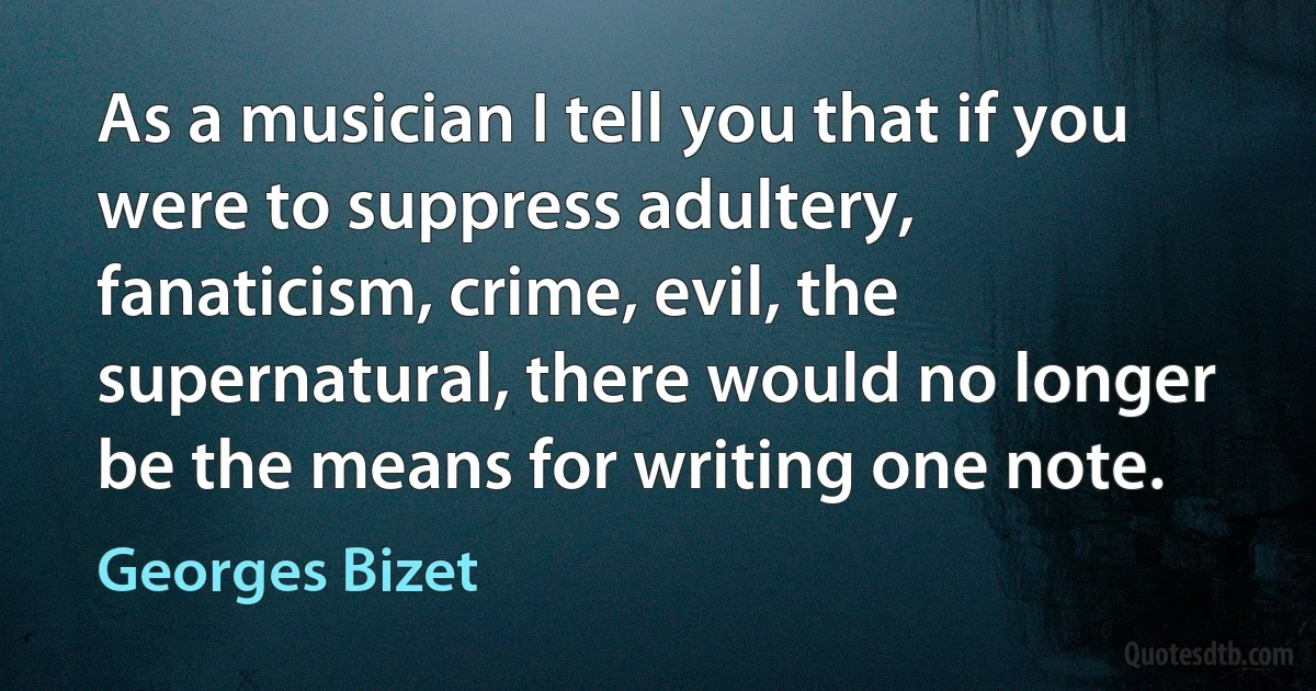 As a musician I tell you that if you were to suppress adultery, fanaticism, crime, evil, the supernatural, there would no longer be the means for writing one note. (Georges Bizet)