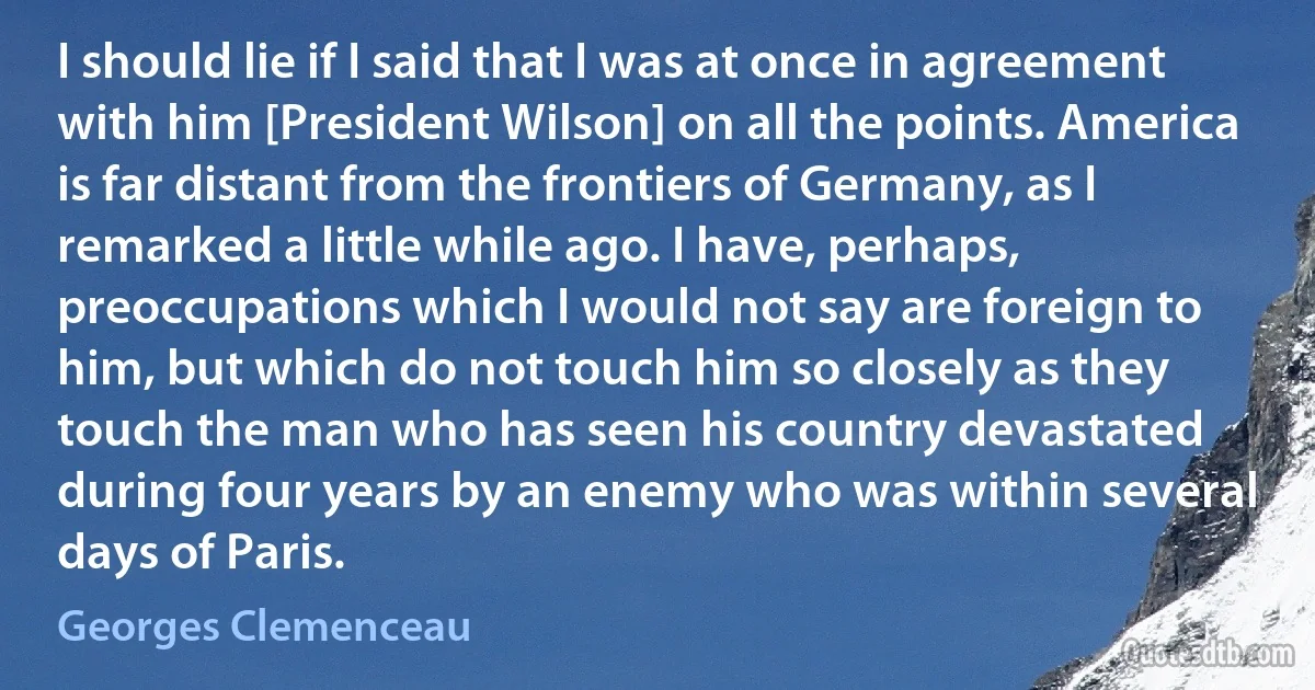 I should lie if I said that I was at once in agreement with him [President Wilson] on all the points. America is far distant from the frontiers of Germany, as I remarked a little while ago. I have, perhaps, preoccupations which I would not say are foreign to him, but which do not touch him so closely as they touch the man who has seen his country devastated during four years by an enemy who was within several days of Paris. (Georges Clemenceau)