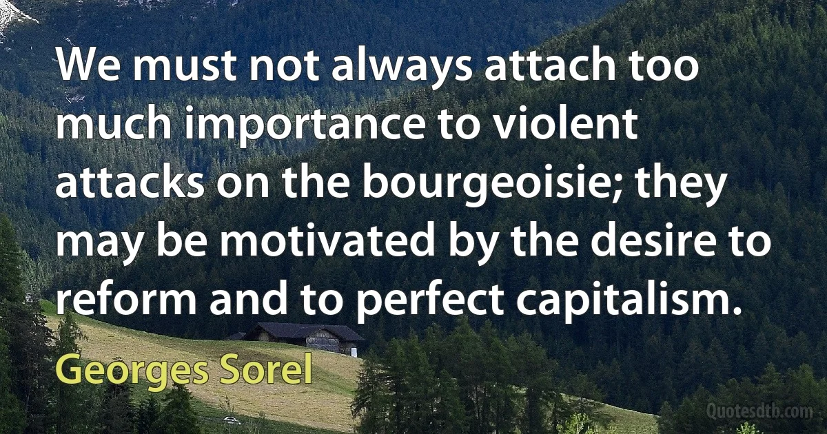 We must not always attach too much importance to violent attacks on the bourgeoisie; they may be motivated by the desire to reform and to perfect capitalism. (Georges Sorel)