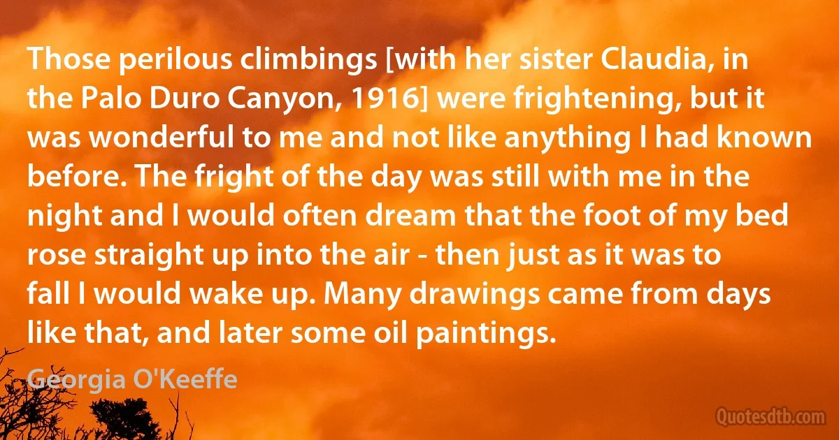 Those perilous climbings [with her sister Claudia, in the Palo Duro Canyon, 1916] were frightening, but it was wonderful to me and not like anything I had known before. The fright of the day was still with me in the night and I would often dream that the foot of my bed rose straight up into the air - then just as it was to fall I would wake up. Many drawings came from days like that, and later some oil paintings. (Georgia O'Keeffe)