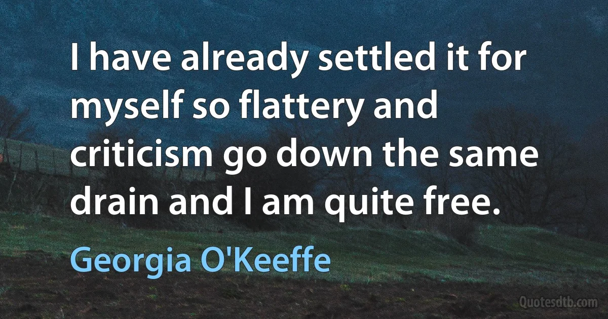 I have already settled it for myself so flattery and criticism go down the same drain and I am quite free. (Georgia O'Keeffe)