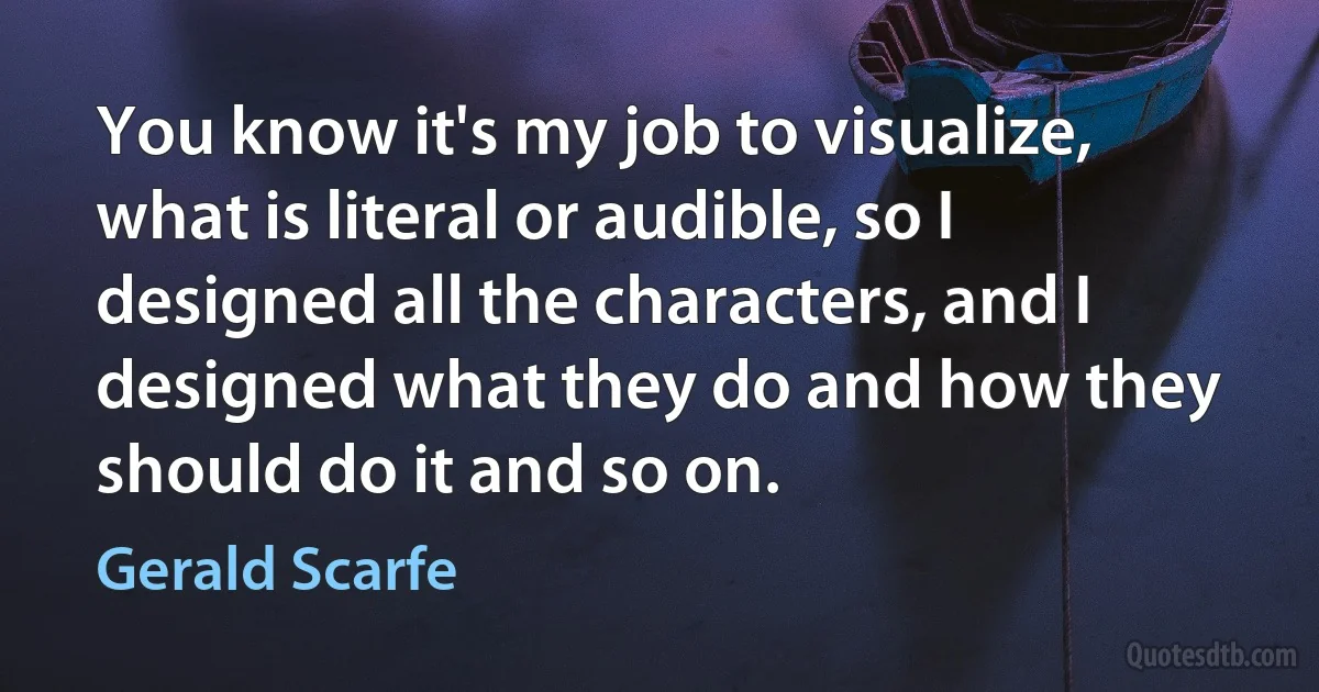 You know it's my job to visualize, what is literal or audible, so I designed all the characters, and I designed what they do and how they should do it and so on. (Gerald Scarfe)