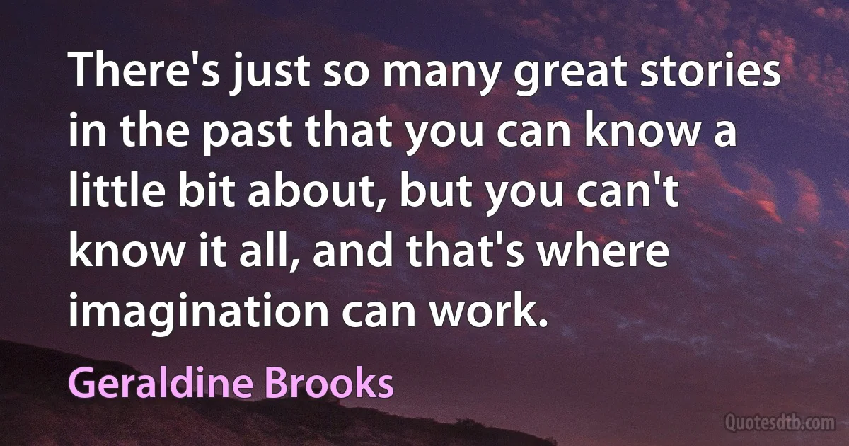 There's just so many great stories in the past that you can know a little bit about, but you can't know it all, and that's where imagination can work. (Geraldine Brooks)